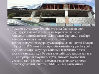    Тохилог сууц хөтөлбөрийн хүрээнд баригдсан орон
    сууцнуудад манай компани нь барилгын чанарын
    хяналтыг онцгой анхаарч ,Монголын барилгын салбарт
    нэвтэрч эхэлсэн шинэ технологи , тоног
    төхөөрөмжүүдийг суурилуулснаараа дэвшилттэй болсон
    . Үүнд : БНСУ –ын LG фирмийн хамгийн сүүлийн үеийн
    дуу чимээ бага , аюулгүй байдлын шаардлагыг дээд
    зэргээр хангасан хүн ба ачаа тээврийн хос цахилгаан шат
    , Гал түймрийн аюулыг мэдрэх автомат дохиоллын
    систем , гал түймрийн аюулын үед ажиллах автомат
    агааржуулалтын систем , ХБНГУ –ын сантехники
 