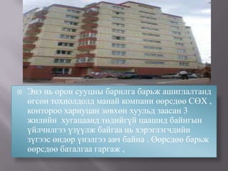   Энэ нь орон сууцны барилга барьж ашиглалтанд
    өгсөн тохиолдолд манай компани өөрсдөө СӨХ ,
    контороо хариуцан зөвхөн хуульд заасан 3
    жилийн хугацаанд төдийгүй цаашид байнгын
    үйлчилгээ үзүүлж байгаа нь хэрэглэгчдийн
    зүгээс өндөр үнэлгээ авч байна . Өөрсдөө барьж
    өөрсдөө баталгаа гаргаж ,
 