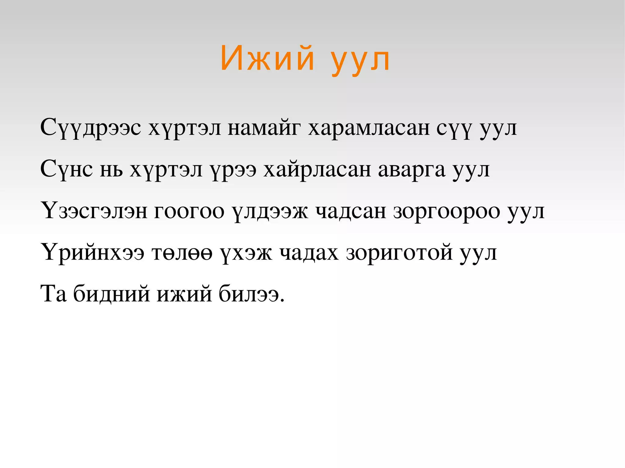 Ижий уул
    Сүүдрээс хүртэл намайг харамласан сүү уул
    Сүнс нь хүртэл үрээ хайрласан аварга уул 
    Үзэсгэлэн гоогоо үлдээж чадсан зоргоороо уул
    Үрийнхээ төлөө үхэж чадах зориготой уул
    Та бидний ижий билээ.




                             
 