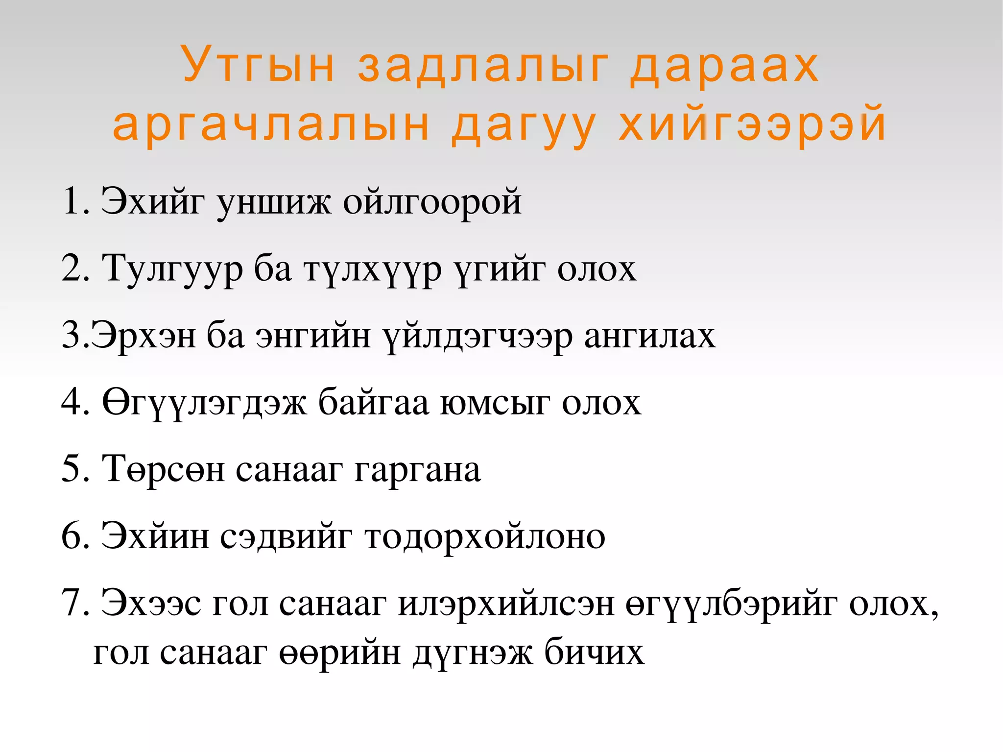 Утгын задлалыг дараах
      аргачлалын дагуу хийгээрэй
    1. Эхийг уншиж ойлгоорой
    2. Тулгуур ба түлхүүр үгийг олох
    3.Эрхэн ба энгийн үйлдэгчээр ангилах
    4. Өгүүлэгдэж байгаа юмсыг олох 
    5. Төрсөн санааг гаргана 
    6. Эхйин сэдвийг тодорхойлоно 
    7. Эхээс гол санааг илэрхийлсэн өгүүлбэрийг олох, 
      гол санааг өөрийн дүгнэж бичих
                                 
 