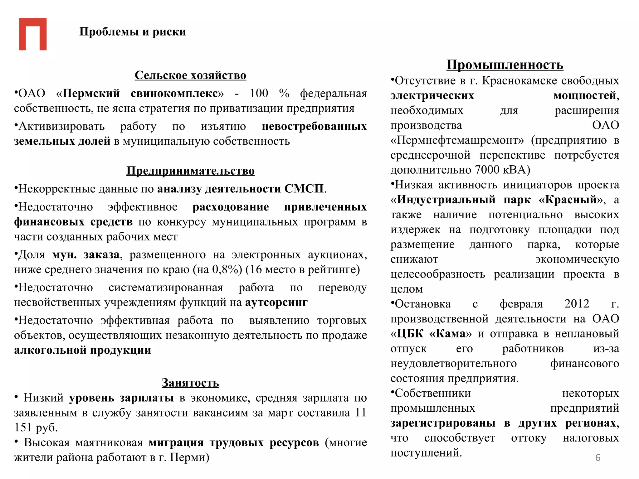 Проблемы и риски

                                                                           Промышленность
                      Сельское хозяйство                         •Отсутствие в г. Краснокамске свободных
•ОАО «Пермский свинокомплекс» - 100 % федеральная                электрических                мощностей,
собственность, не ясна стратегия по приватизации предприятия     необходимых         для       расширения
•Активизировать работу по изъятию невостребованных               производства                         ОАО
земельных долей в муниципальную собственность                    «Пермнефтемашремонт» (предприятию в
                                                                 среднесрочной перспективе потребуется
                   Предпринимательство                           дополнительно 7000 кВА)
•Некорректные данные по анализу деятельности СМСП.               •Низкая активность инициаторов проекта
                                                                 «Индустриальный парк «Красный», а
•Недостаточно эффективное расходование привлеченных
                                                                 также наличие потенциально высоких
финансовых средств по конкурсу муниципальных программ в
                                                                 издержек на подготовку площадки под
части созданных рабочих мест
                                                                 размещение данного парка, которые
•Доля мун. заказа, размещенного на электронных аукционах,        снижают                   экономическую
ниже среднего значения по краю (на 0,8%) (16 место в рейтинге)   целесообразность реализации проекта в
•Недостаточно систематизированная работа по переводу             целом
несвойственных учреждениям функций на аутсорсинг                 •Остановка     с    февраля     2012    г.
•Недостаточно эффективная работа по выявлению торговых           производственной деятельности на ОАО
объектов, осуществляющих незаконную деятельность по продаже      «ЦБК «Кама» и отправка в неплановый
алкогольной продукции                                            отпуск     его      работников       из-за
                                                                 неудовлетворительного        финансового
                          Занятость                              состояния предприятия.
• Низкий уровень зарплаты в экономике, средняя зарплата по       •Собственники                  некоторых
заявленным в службу занятости вакансиям за март составила 11     промышленных                 предприятий
151 руб.                                                         зарегистрированы в других регионах,
• Высокая маятниковая миграция трудовых ресурсов (многие         что способствует оттоку налоговых
жители района работают в г. Перми)                               поступлений.                         6
 