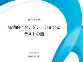 PFIセミナー


継続的インテグレーションと
    テストの話



      Eiichiro Iwata

     2012年 5月 10日
 