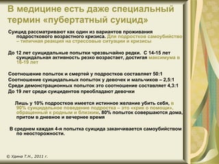 В медицине есть даже специальный
термин «пубертатный суицид»
Суицид рассматривают как один из вариантов проживания
   подросткового возрастного кризиса. Для подростков самоубийство
   – типичная реакция на стрессовые ситуации и кризисы

До 12 лет суицидальные попытки чрезвычайно редки. С 14-15 лет
   суицидальная активность резко возрастает, достигая максимума в
   16-19 лет

Соотношение попыток и смертей у подростков составляет 50:1
Соотношение суицидальных попыток у девочек и мальчиков – 2,5:1
Среди демонстрационных попыток это соотношение составляет 4,3:1
До 19 лет среди суицидентов преобладают девочки

    Лишь у 10% подростков имеется истинное желание убить себя, в
    90% суицидальное поведение подростка – это «крик о помощи»,
    обращенный к родным и близким. 80% попыток совершаются дома,
    притом в дневное и вечернее время

 В среднем каждая 4-я попытка суицида заканчивается самоубийством
    по неосторожности.



© Удина Т.Н., 2011 г.
 