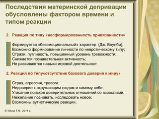 Последствия материнской депривации
обусловлены фактором времени и
типом реакции

 2. Реакция по типу «несформированность привязанности»

     Формируется «безэмоциональный» характер (Дж. Боулби);
     Возможно формирование личности по невротическому типу;
     Страхи, пугливость, повышенный уровень тревожности;
     Снижается познавательная активность;
     Не развиваются навыки игровой деятельност

 2. Реакция по типу«отсутствие базового доверия к миру»

     Страх, агрессия, тревога;
     Недоверие к окружающим людям и самому себе;
     Угасание поисков доверительных отношений со взрослыми;
     Нежелание познавать, исследовать новое;
     Возможны аутистические реакции.

© Удина Т.Н., 2011 г.
 