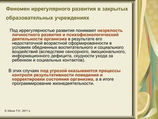 Феномен иррегулярного развития в закрытых
 образовательных учреждениях

    Под иррегулярностью развития понимают незрелость
     личностного развития и психофизиологический
     деятельности организма в результате его
     недостаточной возрастной сформированности в
     условиях обедненных воспитательного и социального
     воздействий (вследствие сенсорного, эмоционального,
     информационного дефицита, скудности ухода за
     ребенком и социальных контактов).

   В этих случаях под угрозой оказываются процессы
    контроля результативности поведения и
    корректировки состояния организма, а в итоге
    программирование жизнедеятельности.




© Удина Т.Н., 2011 г.
 