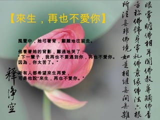 【來生，再也不愛你】
  風雪中，她弓著背，艱難地往前走。

  他看著她的背影，難過地哭了：
  “ 下一輩子，我再也不要遇到你，再也不愛你。
  因為，你太苦了。” 　　

  所有人都希望來生再愛，
  可是他說“來生，再也不愛你。”




05/10/12                   11
 
