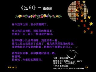 《足印》─   張曼娟



   在你到來之前，我必須離開了。

   穿上我的紅棉靴，到庭前的積雪上，
   刻意走一回，留下一排清楚的腳印。

   你來時讓小比丘帶領著，到這兒看一看，
   便可以見出我是胖了或瘦了，看見我深深淺淺的思念。
   我想像你俯身安靜的觀看，輕輕將手掌覆在足印上。

   都是前世的事，我卻獨獨記得這一樁。
   在唐朝。
                  文圖：網路流傳
   長安城，朱雀街的薦福寺。   編輯整理：葉碧正 (p in k1 0084)
                         背景音樂：《六世情歌》
                         千帆過盡的沉寂
05/10/12                                                             20
                         h ttp ://b lo g .u d n .c o m /p in k1 0084
 