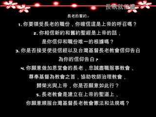 長執就任禮
          長老的誓約 :

1 . 你要領受長老的職份，你確信這是上帝的呼召嗎？
   2. 你相信新約和舊約聖經是上帝的話，
     是你信仰和職份唯一的根據嗎？
3. 你是否接受使徒信經以及台灣基督長老教會信仰告白
        為你的信仰告白 ?
 4. 你願意做加恩堂會的長老，忠誠盡職服事教會，
  尊奉基督為教會之首，協助牧師治理教會，
    歸榮光與上帝，你是否願意如此行？
    5. 長老教會是建立在上帝的聖道上，
  你願意順服台灣基督長老教會憲法和法規嗎？
 