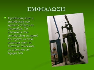 ΕΜΦΙΑΛΩΣΗ
   Εμφιάλωση είναι η
    τοποθέτηση του
    κρασιού (πλέον) σε
    μπουκάλια. Τα
    μπουκάλια που
    τοποθετείται το κρασί
    δεν πρέπει να είναι
    πλαστικά γιατί το
    πλαστικό αλλοιώνει
    τη γεύση και το
    άρωμα του
 