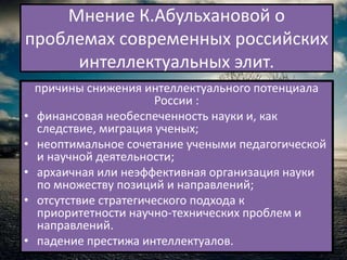 Мнение К.Абульхановой о
проблемах современных российских
     интеллектуальных элит.
    причины снижения интеллектуального потенциала
                         России :
•   финансовая необеспеченность науки и, как
    следствие, миграция ученых;
•   неоптимальное сочетание учеными педагогической
    и научной деятельности;
•   архаичная или неэффективная организация науки
    по множеству позиций и направлений;
•   отсутствие стратегического подхода к
    приоритетности научно-технических проблем и
    направлений.
•   падение престижа интеллектуалов.
 