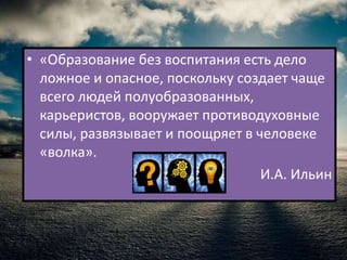 • «Образование без воспитания есть дело
  ложное и опасное, поскольку создает чаще
  всего людей полуобразованных,
  карьеристов, вооружает противодуховные
  силы, развязывает и поощряет в человеке
  «волка».
                                  И.А. Ильин
 