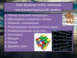 Как можно стать членом
       интеллектуальной элиты.
1. Чтение полезной литературы.
2. Обогащение словарного запаса.
3. Решение головоломок.
4. Развязывание математических задач.
5. Изобразительное искусство.
6. Кулинария.
7. Музыка.
8. Поэзия.
9. Думайте сами.
 