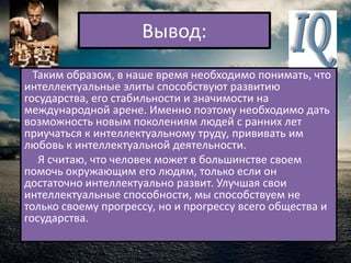 Вывод:
  Таким образом, в наше время необходимо понимать, что
интеллектуальные элиты способствуют развитию
государства, его стабильности и значимости на
международной арене. Именно поэтому необходимо дать
возможность новым поколениям людей с ранних лет
приучаться к интеллектуальному труду, прививать им
любовь к интеллектуальной деятельности.
   Я считаю, что человек может в большинстве своем
помочь окружающим его людям, только если он
достаточно интеллектуально развит. Улучшая свои
интеллектуальные способности, мы способствуем не
только своему прогрессу, но и прогрессу всего общества и
государства.
 