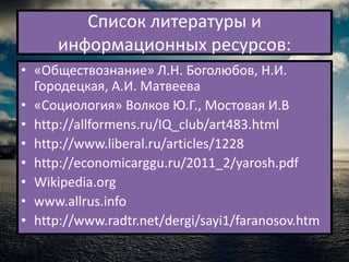 Список литературы и
     информационных ресурсов:
• «Обществознание» Л.Н. Боголюбов, Н.И.
  Городецкая, А.И. Матвеева
• «Социология» Волков Ю.Г., Мостовая И.В
• http://allformens.ru/IQ_club/art483.html
• http://www.liberal.ru/articles/1228
• http://economicarggu.ru/2011_2/yarosh.pdf
• Wikipedia.org
• www.allrus.info
• http://www.radtr.net/dergi/sayi1/faranosov.htm
 