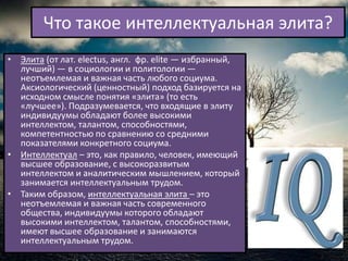 Что такое интеллектуальная элита?
• Элита (от лат. electus, англ. фр. elite — избранный,
  лучший) — в социологии и политологии —
  неотъемлемая и важная часть любого социума.
  Аксиологический (ценностный) подход базируется на
  исходном смысле понятия «элита» (то есть
  «лучшее»). Подразумевается, что входящие в элиту
  индивидуумы обладают более высокими
  интеллектом, талантом, способностями,
  компетентностью по сравнению со средними
  показателями конкретного социума.
• Интеллектуал – это, как правило, человек, имеющий
  высшее образование, с высокоразвитым
  интеллектом и аналитическим мышлением, который
  занимается интеллектуальным трудом.
• Таким образом, интеллектуальная элита – это
  неотъемлемая и важная часть современного
  общества, индивидуумы которого обладают
  высокими интеллектом, талантом, способностями,
  имеют высшее образование и занимаются
  интеллектуальным трудом.
 