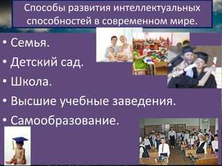Способы развития интеллектуальных
   способностей в современном мире.

• Семья.
• Детский сад.
• Школа.
• Высшие учебные заведения.
• Самообразование.
 