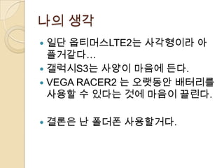 나의 생각
 일단 옵티머스LTE2는 사각형이라 아
  플거같다…
 갤럭시S3는 사양이 마음에 든다.
 VEGA RACER2 는 오랫동안 배터리를
  사용할 수 있다는 것에 마음이 끌린다.

   결론은 난 폴더폰 사용할거다.
 