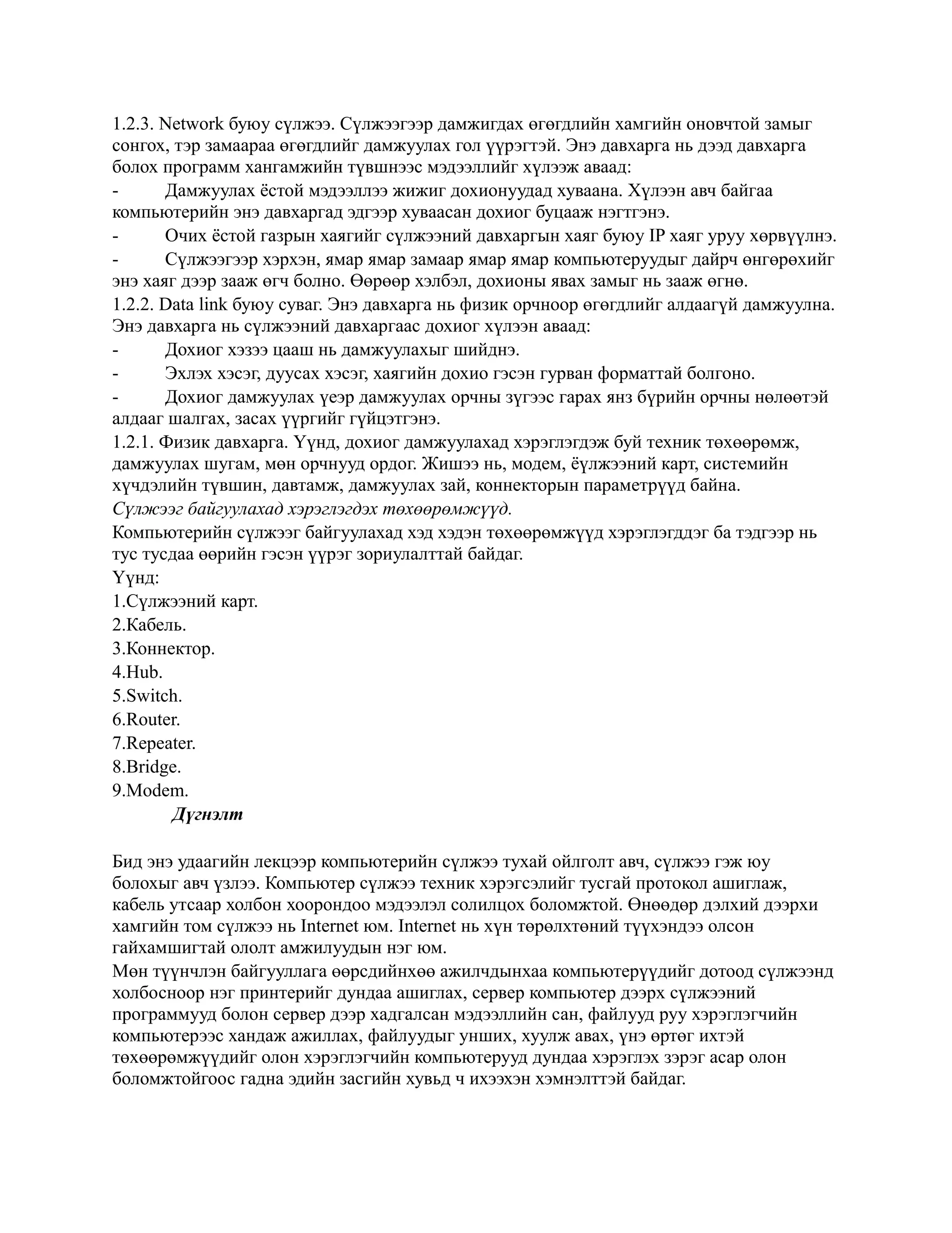 1.2.3. Network буюу сүлжээ. Сүлжээгээр дамжигдах өгөгдлийн хамгийн оновчтой замыг
сонгох, тэр замаараа өгөгдлийг дамжуулах гол үүрэгтэй. Энэ давхарга нь дээд давхарга
болох программ хангамжийн түвшнээс мэдээллийг хүлээж аваад:
-      Дамжуулах ёстой мэдээллээ жижиг дохионуудад хуваана. Хүлээн авч байгаа
компьютерийн энэ давхаргад эдгээр хуваасан дохиог буцааж нэгтгэнэ.
-      Очих ёстой газрын хаягийг сүлжээний давхаргын хаяг буюу IP хаяг уруу хөрвүүлнэ.
-      Сүлжээгээр хэрхэн, ямар ямар замаар ямар ямар компьютеруудыг дайрч өнгөрөхийг
энэ хаяг дээр зааж өгч болно. Өөрөөр хэлбэл, дохионы явах замыг нь зааж өгнө.
1.2.2. Data link буюу суваг. Энэ давхарга нь физик орчноор өгөгдлийг алдаагүй дамжуулна.
Энэ давхарга нь сүлжээний давхаргаас дохиог хүлээн аваад:
-      Дохиог хэзээ цааш нь дамжуулахыг шийднэ.
-      Эхлэх хэсэг, дуусах хэсэг, хаягийн дохио гэсэн гурван форматтай болгоно.
-      Дохиог дамжуулах үеэр дамжуулах орчны зүгээс гарах янз бүрийн орчны нөлөөтэй
алдааг шалгах, засах үүргийг гүйцэтгэнэ.
1.2.1. Физик давхарга. Үүнд, дохиог дамжуулахад хэрэглэгдэж буй техник төхөөрөмж,
дамжуулах шугам, мөн орчнууд ордог. Жишээ нь, модем, ёүлжээний карт, системийн
хүчдэлийн түвшин, давтамж, дамжуулах зай, коннекторын параметрүүд байна.
Сүлжээг байгуулахад хэрэглэгдэх төхөөрөмжүүд.
Компьютерийн сүлжээг байгуулахад хэд хэдэн төхөөрөмжүүд хэрэглэгддэг ба тэдгээр нь
тус тусдаа өөрийн гэсэн үүрэг зориулалттай байдаг.
Үүнд:
1.Сүлжээний карт.
2.Кабель.
3.Коннектор.
4.Hub.
5.Switch.
6.Router.
7.Repeater.
8.Bridge.
9.Modem.
        Дүгнэлт

Бид энэ удаагийн лекцээр компьютерийн сүлжээ тухай ойлголт авч, сүлжээ гэж юу
болохыг авч үзлээ. Компьютер сүлжээ техник хэрэгсэлийг тусгай протокол ашиглаж,
кабель утсаар холбон хоорондоо мэдээлэл солилцох боломжтой. Өнөөдөр дэлхий дээрхи
хамгийн том сүлжээ нь Internet юм. Internet нь хүн төрөлхтөний түүхэндээ олсон
гайхамшигтай ололт амжилуудын нэг юм.
Мөн түүнчлэн байгууллага өөрсдийнхөө ажилчдынхаа компьютерүүдийг дотоод сүлжээнд
холбосноор нэг принтерийг дундаа ашиглах, сервер компьютер дээрх сүлжээний
программууд болон сервер дээр хадгалсан мэдээллийн сан, файлууд руу хэрэглэгчийн
компьютерээс хандаж ажиллах, файлуудыг унших, хуулж авах, үнэ өртөг ихтэй
төхөөрөмжүүдийг олон хэрэглэгчийн компьютерууд дундаа хэрэглэх зэрэг асар олон
боломжтойгоос гадна эдийн засгийн хувьд ч ихээхэн хэмнэлттэй байдаг.
 