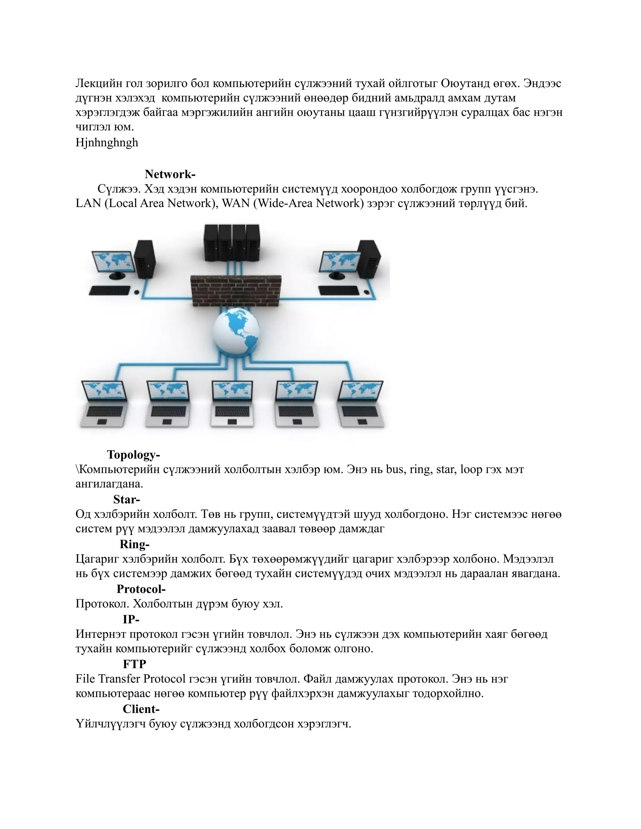 Лекцийн гол зорилго бол компьютерийн сүлжээний тухай ойлготыг Оюутанд өгөх. Эндээс
дүгнэн хэлэхэд компьютерийн сүлжээний өнөөдөр бидний амьдралд амхам дутам
хэрэглэгдэж байгаа мэргэжилийн ангийн оюутаны цааш гүнзгийрүүлэн суралцах бас нэгэн
чиглэл юм.
Hjnhnghngh

            Network-
   Сүлжээ. Хэд хэдэн компьютерийн системүүд хоорондоо холбогдож групп үүсгэнэ.
LAN (Local Area Network), WAN (Wide-Area Network) зэрэг сүлжээний төрлүүд бий.




      Topology-
Компьютерийн сүлжээний холболтын хэлбэр юм. Энэ нь bus, ring, star, loop гэх мэт
ангилагдана.
        Star-
Од хэлбэрийн холболт. Төв нь групп, системүүдтэй шууд холбогдоно. Нэг системээс нөгөө
систем рүү мэдээлэл дамжуулахад заавал төвөөр дамждаг
         Ring-
Цагариг хэлбэрийн холболт. Бүх төхөөрөмжүүдийг цагариг хэлбэрээр холбоно. Мэдээлэл
нь бүх системээр дамжих бөгөөд тухайн системүүдэд очих мэдээлэл нь дараалан явагдана.
        Protocol-
Протокол. Холболтын дүрэм буюу хэл.
          IP-
Интернэт протокол гэсэн үгийн товчлол. Энэ нь сүлжээн дэх компьютерийн хаяг бөгөөд
тухайн компьютерийг сүлжээнд холбох боломж олгоно.
          FTP
File Transfer Protocol гэсэн үгийн товчлол. Файл дамжуулах протокол. Энэ нь нэг
компьютераас нөгөө компьютер рүү файлхэрхэн дамжуулахыг тодорхойлно.
          Client-
Үйлчлүүлэгч буюу сүлжээнд холбогдсон хэрэглэгч.
 