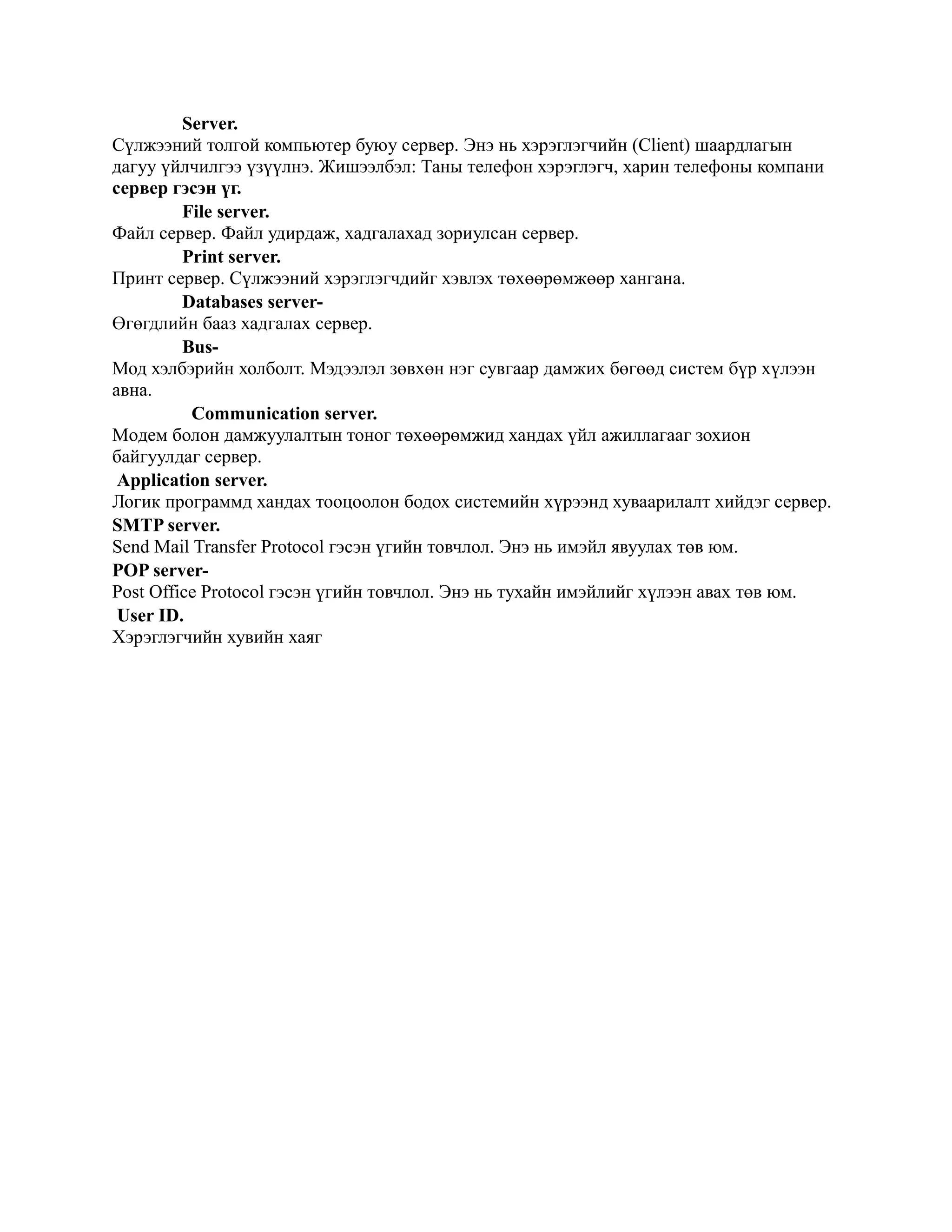 Server.
Сүлжээний толгой компьютер буюу сервер. Энэ нь хэрэглэгчийн (Client) шаардлагын
дагуу үйлчилгээ үзүүлнэ. Жишээлбэл: Таны телефон хэрэглэгч, харин телефоны компани
сервер гэсэн үг.
         File server.
Файл сервер. Файл удирдаж, хадгалахад зориулсан сервер.
         Print server.
Принт сервер. Сүлжээний хэрэглэгчдийг хэвлэх төхөөрөмжөөр хангана.
         Databases server-
Өгөгдлийн бааз хадгалах сервер.
         Bus-
Мод хэлбэрийн холболт. Мэдээлэл зөвхөн нэг сувгаар дамжих бөгөөд систем бүр хүлээн
авна.
          Communication server.
Moдем болон дамжуулалтын тоног төхөөрөмжид хандах үйл ажиллагааг зохион
байгуулдаг сервер.
 Application server.
Логик программд хандах тооцоолон бодох системийн хүрээнд хуваарилалт хийдэг сервер.
SMTP server.
Send Mail Transfer Protocol гэсэн үгийн товчлол. Энэ нь имэйл явуулах төв юм.
POP server-
Post Office Protocol гэсэн үгийн товчлол. Энэ нь тухайн имэйлийг хүлээн авах төв юм.
 User ID.
Хэрэглэгчийн хувийн хаяг
 