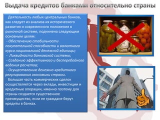 Деятельность любых центральных банков,
как следует из анализа их исторического
развития и современного положения в
рыночной системе, подчинена следующим
основным целям:
 - Обеспечению стабильности
покупательной способности и валютного
курса национальной денежной единицы;
 - Ликвидности банковской системы;
 - Созданию эффективного и бесперебойного
ведения расчетов;
 - Осуществлению денежно-кредитного
регулирования экономики страны.
   Большая часть коммерческих сделок
осуществляется через вклады, инвестиции и
кредитные операции, именно поэтому для
страны создается существенное
преимущество, если ее граждане берут
кредиты в банках.
 