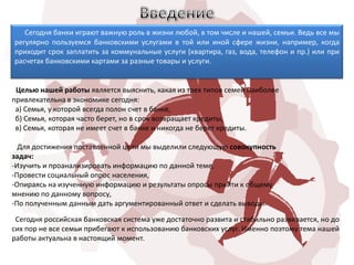 Сегодня банки играют важную роль в жизни любой, в том числе и нашей, семьи. Ведь все мы
регулярно пользуемся банковскими услугами в той или иной сфере жизни, например, когда
приходит срок заплатить за коммунальные услуги (квартира, газ, вода, телефон и пр.) или при
расчетах банковскими картами за разные товары и услуги.


 Целью нашей работы является выяснить, какая из трех типов семей наиболее
привлекательна в экономике сегодня:
 а) Семья, у которой всегда полон счет в банке,
 б) Семья, которая часто берет, но в срок возвращает кредиты,
 в) Семья, которая не имеет счет в банке и никогда не берет кредиты.

  Для достижения поставленной цели мы выделили следующую совокупность
задач:
-Изучить и проанализировать информацию по данной теме,
-Провести социальный опрос населения,
-Опираясь на изученную информацию и результаты опросы прийти к общему
мнению по данному вопросу,
-По полученным данным дать аргументированный ответ и сделать выводы.

 Сегодня российская банковская система уже достаточно развита и стабильно развивается, но до
сих пор не все семьи прибегают к использованию банковских услуг. Именно поэтому тема нашей
работы актуальна в настоящий момент.
 