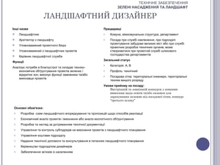 ТЕХНІЧНЕ ЗАБЕЗПЕЧЕННЯ
                                                                       ЗЕЛЕНІ НАСАДЖЕННЯ ТА ЛАНДШАФТ

                      ЛАНДШАФТНИЙ ДИЗАЙНЕР
Інші назви                                                    Працедавці
    Ландшафтник                                              o   Комуна, міжкомунальна структура, департамент
    Архітектор з ландшафту                                   o   Посада при службі озеленення, при підрозділі
                                                                  проектування забудови великих міст або при службі
    Уповноважений проектного бюро
                                                                  проектних розробок технічних органів; може
    Уповноважений з ландшафтних проектів                         створюватися при проектній службі шляхового
                                                                  господарства департаментів
    Керівник ландшафтної служби
                                                              Загальний статус
Функції
                                                              o   Категорія: А, В
Аналізує потреби в благоустрої та складає техніко-
    економічне обґрунтування проектів зелених і               o   Профіль: технічний
    відкритих зон; виконує функції замовника та/або           o   Посадова сітка: територіальні інженери, територіальні
    виконавця проектів
                                                                  техніки вищого розряду
                                                              Умови прийому на посаду:
                                                                 Внутрішній та зовнішній конкурси з певними
                                                                 вимогами щодо освіти та/або екзамен для
                                                                 зарахування залежно від посадової сітки, конкурс
                                                                 “третього шляху”

 Основні обов'язки:
 o    Розробка схем ландшафтного впорядкування та пропозицій щодо способів реалізації
 o    Економічний аналіз проектів і виконання або аналіз екологічного обґрунтування
 o    Розробка та нагляд за дотриманням технічної документації
 o    Управління та контроль субпідрядів на виконання проектів з ландшафтного планування
 o    Управління коштами підрозділу
 o    Надання технічної допомоги та консультування в питаннях ландшафтного планування
 o    Керівництво підрозділом дизайнерів
 o    Забезпечення зв’язків із населенням
 