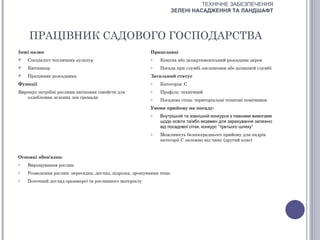 ТЕХНІЧНЕ ЗАБЕЗПЕЧЕННЯ
                                                                      ЗЕЛЕНІ НАСАДЖЕННЯ ТА ЛАНДШАФТ




    ПРАЦІВНИК САДОВОГО ГОСПОДАРСТВА
Інші назви                                                Працедавці
   Спеціаліст тепличних культур                          o   Комуна або департаментський розсадник дерев
   Квітникар                                             o   Посада при службі озеленення або шляховій службі
   Працівник розсадника                                  Загальний статус
Функції                                                   o   Категорія: С
Вирощує потрібні рослини квіткових сімейств для           o   Профіль: технічний
   оздоблення зелених зон громади                         o   Посадова сітка: територіальні технічні помічники
                                                          Умови прийому на посаду:
                                                          o   Внутрішній та зовнішній конкурси з певними вимогами
                                                              щодо освіти та/або екзамен для зарахування залежно
                                                              від посадової сітки, конкурс “третього шляху”
                                                          o   Можливість безпосереднього прийому для кадрів
                                                              категорії С залежно від чину (другий клас)


Основні обов'язки:
o   Вирощування рослин
o   Розведення рослин: пересадка, догляд, підрізка, зрошування тощо
o   Поточний догляд оранжереї та рослинного матеріалу
 