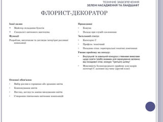 ТЕХНІЧНЕ ЗАБЕЗПЕЧЕННЯ
                                                               ЗЕЛЕНІ НАСАДЖЕННЯ ТА ЛАНДШАФТ


                            ФЛОРИСТ-ДЕКОРАТОР
Інші назви                                              Працедавці
   Майстер складання букетів                           o   Комуна
   Спеціаліст квіткового мистецтва                     o   Посада при службі озеленення
Функції                                                 Загальний статус
Розробляє, виготовляє та доглядає інтер’єрні рослинні   o   Категорія: С
    композиції                                          o   Профіль: технічний
                                                        o   Посадова сітка: територіальні технічні помічники
                                                        Умови прийому на посаду:
                                                        o   Внутрішній та зовнішній конкурси з певними вимогами
                                                            щодо освіти та/або екзамен для зарахування залежно
                                                            від посадової сітки, конкурс “третього шляху”
                                                        o   Можливість безпосереднього прийому для кадрів
                                                            категорії С залежно від чину (другий клас)



Основні обов'язки:
o   Вибір рослин в горщиках або зрізаних квітів
o   Компонування квітів
o   Нагляд, догляд та заміна висаджених квітів
o   Створення тимчасових квіткових композицій
 