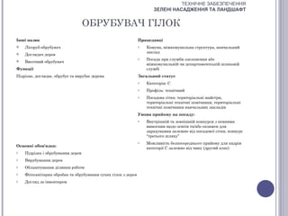 ТЕХНІЧНЕ ЗАБЕЗПЕЧЕННЯ
                                                                      ЗЕЛЕНІ НАСАДЖЕННЯ ТА ЛАНДШАФТ


                                   ОБРУБУВАЧ ГІЛОК
Інші назви                                                     Працедавці
   Лісоруб-обрубувач                                          o   Комуна, міжкомунальна структура, навчальний
                                                                   заклад
   Доглядач дерев
                                                               o   Посада при служби озеленення або
   Висотний обрубувач
                                                                   міжкомунальній чи департаментській шляховій
Функції                                                            службі
Підрізає, доглядає, обрубує та вирубає дерева                  Загальний статус
                                                               o   Категорія: С
                                                               o   Профіль: технічний
                                                               o   Посадова сітка: територіальні майстри,
                                                                   територіальні технічні помічники, територіальні
                                                                   технічні помічники навчальних закладів
                                                               Умови прийому на посаду:
                                                               o   Внутрішній та зовнішній конкурси з певними
                                                                   вимогами щодо освіти та/або екзамен для
                                                                   зарахування залежно від посадової сітки, конкурс
                                                                   “третього шляху”
                                                               o   Можливість безпосереднього прийому для кадрів
Основні обов'язки:
                                                                   категорії С залежно від чину (другий клас)
o   Підрізка і обрубування дерев
o   Вирубування дерев
o   Облаштування ділянки роботи
o   Фітосанітарна обробка та обрубування сухих гілок з дерев
o   Догляд за інвентарем
 