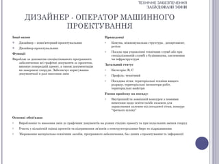 ТЕХНІЧНЕ ЗАБЕЗПЕЧЕННЯ
                                                                                      ЗАБУДОВАНІ ЗОНИ


       ДИЗАЙНЕР - ОПЕРАТОР МАШИННОГО
               ПРОЕКТУВАННЯ
Інші назви                                                  Працедавці
   Дизайнер – комп’ютерний проектувальник                  o   Комуна, міжкомунальна структура , департамент,
                                                                регіон
   Дизайнер-проектувальник
                                                            o   Посада при управлінні технічних служб або при
Функції
                                                                спеціалізованій службі з будівництва, озеленення
Виробляє за допомогою спеціалізованого програмного              чи інфраструктури
   забезпечення всі графічні документи за проектом,
                                                            Загальний статус
   виконує попередній проект, а також документацію
   на завершені споруди. Забезпечує коригування             o   Категорія: В, С
   документації в разі внесення змін                        o   Профіль: технічний
                                                            o   Посадова сітка: територіальні техніки вищого
                                                                розряду, територіальні інспектори робіт,
                                                                територіальні майстри
                                                            Умови прийому на посаду:
                                                            o   Внутрішній та зовнішній конкурси з певними
                                                                вимогами щодо освіти та/або екзамен для
                                                                зарахування залежно від посадової сітки, конкурс
                                                                “третього шляху”

Основні обов'язки:
o   Вироблення та внесення змін до графічних документів на різних стадіях проекту та при подальших змінах споруд
o   Участь у кількісній оцінці проектів та підтримання зв’язків з конструкторськими бюро та підрядниками
o   Збереження матеріально-технічних засобів, програмного забезпечення, баз даних з проектування та інформації
 