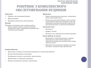 ТЕХНІЧНЕ ЗАБЕЗПЕЧЕННЯ
                                                                                       ЗАБУДОВАНІ ЗОНИ

                РОБІТНИК З КОМПЛЕКСНОГО
                ОБСЛУГОВУВАННЯ БУДИНКІВ
Інші назви                                                 Працедавці
   Робітник з обслуговування будинків                     o   Комуна, міжкомунальна структура , департамент,
                                                               регіон, навчальний заклад
   Майстер будинку
                                                           o   Посада при управлінні будинків, ліцеїв, колежів,
   Працівник комплексного обслуговування
                                                               при Головному управлінні технічних служб, при
Функції                                                        керівникові децентралізованої філії громади або
                                                               при відповідальному за капітальне будівництво
Підтримує в належному стані та виконує роботи з
    ремонту першого рівня за одним чи кількома             Загальний статус
    видами робіт згідно з отриманими вказівками або з      o   Категорія: С
    технічною документацією
                                                           o   Профіль: технічні
                                                           o   Посадова сітка: територіальні технічні помічники
                                                           Умови прийому на посаду:
                                                           o   Внутрішній та зовнішній конкурси з певними
                                                               вимогами щодо освіти та/або екзамен для
                                                               зарахування залежно від посадової сітки, конкурс
                                                               “третього шляху”
                                                           o   Можливість безпосереднього прийому для кадрів
                                                               категорії С залежно від чину (другий клас)

Основні обов'язки:
o   Діагностика та контроль устаткування відповідно до спеціалізації робітника
o   Поточне обслуговування устаткування
o   Підтримання стосунків з населенням і користувачами
o   Використання та утримання інструменту
o   Контроль матеріально-технічного забезпечення
 