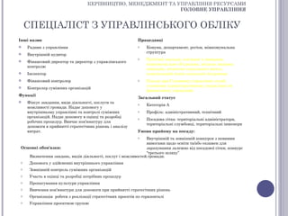 КЕРІВНИЦТВО, МЕНЕДЖМЕНТ ТА УПРАВЛІННЯ РЕСУРСАМИ
                                                              ГОЛОВНЕ УПРАВЛІННЯ


    СПЕЦІАЛІСТ З УПРАВЛІНСЬКОГО ОБЛІКУ
Інші назви                                                 Працедавці
   Радник з управління                                    o    Комуна, департамент, регіон, міжкомунальна
                                                                структура
   Внутрішній аудитор
                                                           o    Публічні заклади, пов’язані з громадою,
   Фінансовий директор та директор з управлінського
                                                                міжкомунальне об’єднання, місцева змішана
    контролю
                                                                компанія, агентство соціального житла,
   Інспектор                                                   комунальний центр соціальної підтримки
   Фінансовий контролер                                   o    Посада при Головному управлінні служб,
                                                                головному адміністративному управлінні чи
   Контролер суміжних організацій
                                                                фінансовому управлінні
Функції
                                                           Загальний статус
   Фіксує завдання, види діяльності, послуги та           o    Категорія А
    можливості громади. Надає допомогу у
    внутрішньому управлінні та контролі суміжних           o    Профіль: адміністративний, технічний
    організацій. Надає допомогу в оцінці та розробці       o    Посадова сітка: територіальні адміністратори,
    робочих процедур. Вивчає кон’юнктуру для
                                                                територіальні службовці, територіальні інженери
    допомоги в прийнятті стратегічних рішень і аналізу
    витрат.                                                Умови прийому на посаду:
                                                           o Внутрішній та зовнішній конкурси з певними
                                                             вимогами щодо освіти та/або екзамен для
Основні обов'язки:                                           зарахування залежно від посадової сітки, конкурс
                                                             “третього шляху”
   Визначення завдань, видів діяльності, послуг і можливостей громади.
o    Допомога у здійсненні внутрішнього управління
o    Зовнішній контроль суміжних організацій
o    Участь в оцінці та розробці потрібних процедур
o    Пропагування культури управління
o    Вивчення кон’юнктури для допомоги при прийнятті стратегічних рішень
o    Організація роботи з реалізації стратегічних проектів по горизонталі
o    Управління проектною групою
 