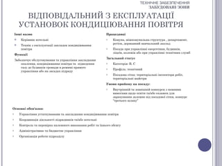 ТЕХНІЧНЕ ЗАБЕЗПЕЧЕННЯ
                                                                                          ЗАБУДОВАНІ ЗОНИ

          ВІДПОВІДАЛЬНИЙ З ЕКСПЛУАТАЦІЇ
        УСТАНОВОК КОНДИЦІЮВАННЯ ПОВІТРЯ
    Інші назви                                                 Працедавці
        Керівник котельні                                     o    Комуна, міжкомунальна структура , департамент,
                                                                    регіон, державний навчальний заклад
        Технік з експлуатації закладок кондиціювання
         повітря                                               o    Посада при управлінні енергетики, будинків,
                                                                    ліцеїв, колежів або при управлінні технічних служб
    Функції
                                                               Загальний статус
    Забезпечує обслуговування та управління закладками
        опалення, кондиціювання повітря та підведення          o    Категорія: В, С
        газу до будинків громади в режимі прямого              o    Профіль: технічний
        управління або на засадах підряду
                                                               o    Посадова сітка: територіальні інспектори робіт,
                                                                    територіальні майстри
                                                               Умови прийому на посаду:
                                                               o    Внутрішній та зовнішній конкурси з певними
                                                                    вимогами щодо освіти та/або екзамен для
                                                                    зарахування залежно від посадової сітки, конкурс
                                                                    “третього шляху”

Основні обов'язки:
o       Управління устаткуванням та закладками кондиціювання повітря
o       Координація діяльності підрядників та/або котельні
o       Контроль та перевірка належного виконання робіт та їхнього обсягу
o       Адміністративне та бюджетне управління
o       Організація роботи підрозділу
 