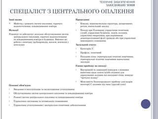 ТЕХНІЧНЕ ЗАБЕЗПЕЧЕННЯ
                                                                                     ЗАБУДОВАНІ ЗОНИ

    СПЕЦІАЛІСТ З ЦЕНТРАЛЬНОГО ОПАЛЕННЯ
Інші назви                                                  Працедавці
    Майстер з ремонту систем опалення, гарячого            o   Комуна, міжкомунальна структура, департамент,
     водопостачання, кондиціювання повітря                      регіон, навчальний заклад
Функції                                                     o   Посада при Головному управлінню технічних
                                                                служб, управлінні будинків, ліцеїв, колежів,
Ремонтує та забезпечує загальне обслуговування систем
                                                                управлінні енергетики, при керівникові
    центрального опалення, гарячого водопостачання
                                                                децентралізованої філії громади або при управлінні
    та кондиціювання повітря в будинках. Виконує всі
                                                                інженерного оснащення
    роботи з монтажу трубопроводів, насосів, вентилів у
    котельнях                                               Загальний статус
                                                            o   Категорія: С
                                                            o   Профіль: технічний
                                                            o   Посадова сітка: територіальні технічні помічники,
                                                                територіальні технічні помічники навчальних
                                                                закладів
                                                            Умови прийому на посаду:
                                                            o   Внутрішній та зовнішній конкурси з певними
                                                                вимогами щодо освіти та/або екзамен для
                                                                зарахування залежно від посадової сітки, конкурс
                                                                “третього шляху”
                                                            o   Можливість безпосереднього прийому для кадрів
Основні обов'язки:                                              категорії С залежно від чину (другий клас)

o    Введення в експлуатацію та налагодження устаткування
o    Обслуговування систем центрального опалення та кондиціювання повітря
o    Ремонт систем центрального опалення та кондиціювання повітря
o    Управління системами та оптимізація споживання
o    Управління устаткуванням і матеріально-технічним забезпеченням
 