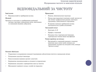 ТЕХНІЧНЕ ЗАБЕЗПЕЧЕННЯ
                                                          Підтримання чистоти та вивезення відходів


                 ВІДПОВІДАЛЬНИЙ ЗА ЧИСТОТУ
Інші назви                                                 Працедавці
   Відповідальний за прибирання вулиць                    o   Комуна, міжкомунальна структура
Функції                                                    o   Посада при управлінні технічних служб, чистоти та/
                                                               або гігієни і профілактики ризиків, життєвого
Організує та наглядає за прибиранням проїжджої
                                                               середовища, навколишнього середовища
    частини, тротуарів, громадських місць, пам’ятників
    та ліквідацією видимих забруднень                      o   В окремих громадах прибирання вулиць
                                                               покладається на служби озеленення
                                                           Загальний статус
                                                           o   Категорія: А, В
                                                           o   Профіль: технічний
                                                           o   Посадова сітка: територіальні інженери,
                                                               територіальні техніки вищої кваліфікації
                                                           Умови прийому на посаду:
                                                           o   Внутрішній та зовнішній конкурси з певними
                                                               вимогами щодо освіти та/або екзамен для
                                                               зарахування залежно від посадової сітки, конкурс
                                                               “третього шляху”



Основні обов'язки:
o   Управління та координація планами й програмами забезпечення чистоти в громадських місцях
o   Планування закупівлі інвентарю
o   Консультування керівних органів і депутатів
o   Керівництво відповідальними за ділянки та підрозділами
o   Керівництво заходами з привернення уваги до чистоти
o   Менеджмент керівного складу, служби чи підрозділу
 