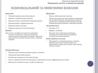 ТЕХНІЧНЕ ЗАБЕЗПЕЧЕННЯ
                                                               Підтримання чистоти та вивезення відходів


        ВІДПОВІДАЛЬНИЙ ЗА ВИВЕЗЕННЯ ВІДХОДІВ
Інші назви                                                 Працедавці
   Технічний керівник вивезення відходів                  o    Комуна, міжкомунальна структура
   Керівник служби вивезення відходів                     o    Посада при управлінні навколишнього середовища
                                                                або утилізації відходів, при управлінні технічних
   Відповідальний за запобігання утворенню відходів
                                                                служб комун і міжкомунальних об’єднань або при
   Відповідальний за збирання відходів                         міжкомунальному об’єднанні з вивезення відходів
   Відповідальний за звалище                              Загальний статус
   Керівник підрозділу утилізації відходів                o    Категорія: А, В
Функції                                                    o    Профіль: технічний
Бере участь у розробці, реалізації та моніторингу          o    Посадова сітка: територіальні інженери,
    проектів та операцій з ліквідації відходів на               територіальні техніки вищої кваліфікації,
    засадах прямого управління чи підряду. Забезпечує           територіальні інспектори робіт
    вивезення та утилізацію відходів згідно з чинними
                                                           Умови прийому на посаду:
    нормами
                                                           o    Внутрішній та зовнішній конкурси з певними
                                                                вимогами щодо освіти та/або екзамен для
                                                                зарахування залежно від посадової сітки, конкурс
                                                                “третього шляху”


Основні обов'язки:
o   Технічне консультування керівних органів і депутатів
o   Управління вивезенням відходів
o   Оптимізація ліквідації та утилізації відходів
o   Участь у виробленні стратегії комунікації та проведення заходів з інформування населення
o   Менеджмент керівного складу, служби чи підрозділу
 