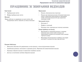 ТЕХНІЧНЕ ЗАБЕЗПЕЧЕННЯ
                                                               Підтримання чистоти та вивезення відходів


          ПРАЦІВНИК ЗІ ЗБИРАННЯ ВІДХОДІВ
Інші назви                                                 Працедавці
   Прибиральник сміття                                    o    Комуна, міжкомунальна структура
   Шофер-прибиральник сміття                              o    Посада при міжкомунальному об’єднанні вивезення
                                                                сміття, управлінні навколишнього середовища
Функції
                                                                та/або утилізації відходів або при управлінні
Збирає побутове та прирівняне до нього сміття, або              технічних служб
    відсортоване сміття і вивозить до місця утилізації
                                                           Загальний статус
                                                           o    Категорія: С
                                                           o    Профіль: технічний
                                                           o    Посадова сітка: територіальні технічні помічники
                                                           Умови прийому на посаду:
                                                           o    Внутрішній та зовнішній конкурси з певними
                                                                вимогами щодо освіти та/або екзамен для
                                                                зарахування залежно від посадової сітки, конкурс
                                                                “третього шляху”
                                                           o    Можливість безпосереднього прийому для кадрів
                                                                категорії С залежно від чину (другий клас)



Основні обов'язки:
o   Вивезення побутових або прирівняних до них відходів, а також відсортованих відходів
o   Запобігання ризикам, пов’язаним із дорожнім рухом, збиранням або вивантаженням відходів
o   Перевірка зібраних відходів та виявлення стихійних звалищ
o   Догляд за технічними засобами збирання відходів
 