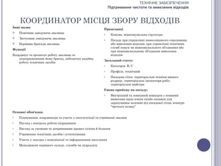 ТЕХНІЧНЕ ЗАБЕЗПЕЧЕННЯ
                                                               Підтримання чистоти та вивезення відходів


    КООРДИНАТОР МІСЦЯ ЗБОРУ ВІДХОДІВ
Інші назви
                                                          Працедавці
   Помічник завідувача звалища                           o     Комуна, міжкомунальна структура
   Заступник завідувача звалища                          o     Посада при управлінні навколишнього середовища
   Керівник бригади звалища                                    або вивезення відходів, при управлінні технічних
                                                                служб комун чи міжкомунального об’єднання або
Функції
                                                                при міжкомунальному об’єднанні вивезення
Координує та організує роботу звалища та                        відходів
    підпорядкованих йому бригад, забезпечує надійну
                                                          Загальний статус
    роботу технічних засобів
                                                          o     Категорія: В, С
                                                          o     Профіль: технічний
                                                          o     Посадова сітка: територіальні техніки вищого
                                                                розряду, територіальні інспектори робіт,
                                                                територіальні майстри
                                                          Умови прийому на посаду:
                                                          o     Внутрішній та зовнішній конкурси з певними
                                                                вимогами щодо освіти та/або екзамен для
                                                                зарахування залежно від посадової сітки, конкурс
                                                                “третього шляху”
Основні обов'язки:
o   Планування, координація та участь у експлуатації та утриманні звалищ
o   Нагляд і контроль роботи підрядників
o   Нагляд за умовами та дотриманням правил гігієни й безпеки
o   Утримання технічних засобів і устаткування
o   Участь у заходах з комунікації та інформування населення
o   Менеджмент керівного складу, служби чи підрозділу
 