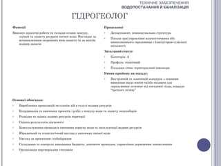 ТЕХНІЧНЕ ЗАБЕЗПЕЧЕННЯ
                                                                       ВОДОПОСТАЧАННЯ Й КАНАЛІЗАЦІЯ

                                        ГІДРОГЕОЛОГ
Функції                                                    Працедавці
Виконує проектні роботи та складає плани пошуку,           o    Департамент, міжкомунальна структура
   оцінки та захисту ресурсів питної води. Наглядає за     o    Посада при управлінні водопостачання або
   встановленням охоронних меж захисту та за якістю
                                                                навколишнього середовища і благоустрою сільської
   водних запасів
                                                                місцевості
                                                           Загальний статус
                                                           o    Категорія: А
                                                           o    Профіль: технічний
                                                           o    Посадова сітка: територіальні інженери
                                                           Умови прийому на посаду:
                                                           o    Внутрішній та зовнішній конкурси з певними
                                                                вимогами щодо освіти та/або екзамен для
                                                                зарахування залежно від посадової сітки, конкурс
                                                                “третього шляху”


Основні обов'язки:
o   Вироблення пропозицій та планів дій в галузі водних ресурсів
o   Координація та вивчення проектів і робіт з пошуку води та захисту водозаборів
o   Розвідка та оцінка водних ресурсів території
o   Оцінка результатів діяльності
o   Консультування громади в питаннях пошуку води та експлуатації водних ресурсів
o   Юридичний та технологічний нагляд у питаннях питної води
o   Нагляд за проектами і субпідрядом
o   Складання та контроль виконання бюджету, допомоги громадам, управління державним замовленням
o   Організація партнерських стосунків
 