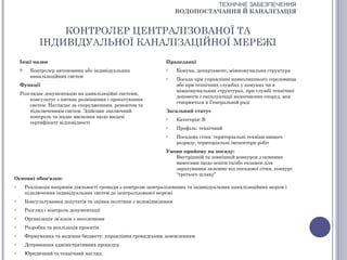 ТЕХНІЧНЕ ЗАБЕЗПЕЧЕННЯ
                                                                       ВОДОПОСТАЧАННЯ Й КАНАЛІЗАЦІЯ


                  КОНТРОЛЕР ЦЕНТРАЛІЗОВАНОЇ ТА
              ІНДИВІДУАЛЬНОЇ КАНАЛІЗАЦІЙНОЇ МЕРЕЖІ
    Інші назви                                                   Працедавці
         Контролер автономних або індивідуальних                o     Комуна, департамент, міжкомунальна структура
          каналізаційних систем                                  o     Посада при управлінні навколишнього середовища
    Функції                                                            або при технічних службах у комунах чи в
                                                                       міжкомунальних структурах, при службі технічної
    Розглядає документацію на каналізаційні системи,
                                                                       допомоги з експлуатації водоочисних споруд, яка
        консультує з питань розміщення і проектування
                                                                       створюється в Генеральній раді
        систем. Наглядає за спорудженням, ремонтом та
        підключенням систем. Здійснює заключний                  Загальний статус
        контроль та надає висновки щодо видачі                   o     Категорія: В
        сертифікату відповідності
                                                                 o     Профіль: технічний
                                                                 o     Посадова сітка: територіальні техніки вищого
                                                                       розряду, територіальні інспектори робіт
                                                                 Умови прийому на посаду:
                                                                    Внутрішній та зовнішній конкурси з певними
                                                                    вимогами щодо освіти та/або екзамен для
                                                                    зарахування залежно від посадової сітки, конкурс
                                                                    “третього шляху”
Основні обов'язки:
o       Реалізація напрямів діяльності громади з контролю централізованих та індивідуальних каналізаційних мереж і
        підключення індивідуальних систем до централізованої мережі
o       Консультування депутатів та оцінка політики з водовідведення
o       Розгляд і контроль документації
o       Організація зв’язків з населенням
o       Розробка та реалізація проектів
o       Формування та ведення бюджету; управління громадським замовленням
o       Дотримання адміністративних процедур
o       Юридичний та технічний нагляд
 
