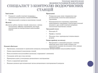 ТЕХНІЧНЕ ЗАБЕЗПЕЧЕННЯ
                                                                     ВОДОПОСТАЧАННЯ Й КАНАЛІЗАЦІЯ

        СПЕЦІАЛІСТ З КОНТРОЛЮ ВОДООЧИСНИХ
                      СТАНЦІЙ
    Інші назви                                                  Працедавці
         Спеціаліст служби технічної підтримки з               o    Генеральна рада; може створюватися при
          експлуатації водоочисних станцій (SATESE)                  регіональному агентстві навколишнього
                                                                     середовища
         Відповідальний за контроль водоочисних станцій
                                                                o    Підпорядковується переважно управлінню
    Функції
                                                                     навколишнього середовища і благоустрою сільської
    Діагностує роботу очисних станцій, консультує з питань           місцевості, при службі технічної підтримки
        експлуатації, інформує працівників, розглядає                експлуатації водоочисних станцій
        документацію на централізовані каналізаційні
                                                                Загальний статус
        мережі
                                                                o    Категорія: В
                                                                o    Профіль: технічні
                                                                o    Посадова сітка: територіальні техніки вищого
                                                                     розряду
                                                                Умови прийому на посаду:
                                                              Внутрішній та зовнішній конкурси з певними
                                                                o
                                                              вимогами щодо освіти та/або екзамен для
Основні обов'язки:                                            зарахування залежно від посадової сітки, конкурс
                                                              “третього шляху”
o  Організація, планування та проведення контролю устаткування централізованої каналізаційної мережі
o       Оцінка продуктивності водоочисних станцій
o       Консультування експлуатаційної організації, підрядників і замовників
o       Складання звітів про огляд системи
o       Проведення аудиту устаткування автоматичного спостереження
o       Участь в управлінні проектами
o       Надання допомоги при встановленні систем автоматичного спостереження й контролю
 