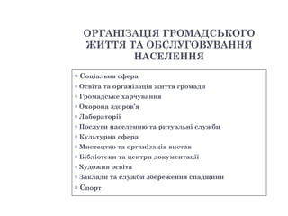 ОРГАНІЗАЦІЯ ГРОМАДСЬКОГО
     ЖИТТЯ ТА ОБСЛУГОВУВАННЯ
            НАСЕЛЕННЯ
o   Соціальна сфера
o   Освіта та організація життя громади
o   Громадське харчування
o   Охорона здоров’я
o   Лабораторії
o   Послуги населенню та ритуальні служби
o   Культурна сфера
o   Мистецтво та організація вистав
o   Бібліотеки та центри документації
o   Художня освіта
o   Заклади та служби збереження спадщини
o   Спорт
 