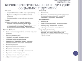 ПОСЛУГИ НАСЕЛЕННЮ
                                                                                             СОЦІАЛЬНА СФЕРА

    КЕРІВНИК ТЕРИТОРІАЛЬНОГО ПІДРОЗДІЛУ
           СОЦІАЛЬНОЇ ПІДТРИМКИ
    Інші назви                                                  Працедавці
         Окружний відповідальний за соціальну підтримку        o   Департамент
         Територіальний уповноважений з соціальної             o   Посада при управлінні солідарності, профілактики
          підтримки                                                 й соціальної підтримки або при управлінні
                                                                    санітарного й соціального забезпечення
         Відповідальний за сектор соціальної підтримки
                                                                Загальний статус
    Функції
                                                                o   Категорія: А
    Організує та координує на території підрозділу
        соціальну й медико-соціальну роботу. Керує              o   Профіль: адміністративний, медико-соціальний
        соціальними працівниками підрозділу. Централізує        o   Посадова сітка: територіальні службовці,
        та передає дані, спостереження та аналіз для
                                                                    територіальні соціально-виховні радники
        визначення соціальних потреб та їхньої динаміки
                                                                Умови прийому на посаду:
Основні обов'язки:
                                                                o   Внутрішній та зовнішній конкурси з певними
o       Участь у визначенні стратегічних напрямків соціальної       вимогами щодо освіти та/або екзамен для
        підтримки                                                   зарахування залежно від посадової сітки, конкурс
o       Консультування депутатів                                    “третього шляху”
o       Розробка та реалізація окружного проекту
o       Організація контактів з населенням
o       Керівництво та координація проектів соціальної
        підтримки та медико-соціального забезпечення
o       Розвиток партнерства
o       Впровадження соціального нагляду
o       Оперативне керівництво в окрузі
o       Організація роботи багатопрофільних підрозділів
o       Управління людськими ресурсами
o       Адміністративне та бюджетне управління
o       Інформування про окружні проекти
 