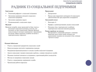 ПОСЛУГИ НАСЕЛЕННЮ
                                                                                           СОЦІАЛЬНА СФЕРА

              РАДНИК ІЗ СОЦІАЛЬНОЇ ПІДТРИМКИ
    Інші назви                                                 Працедавці
        Технічний референт з соціальної підтримки             o   Департамент
        Заступник керівника місцевого підрозділу              o   Посада при управлінні санітарного й соціального
         соціальної підтримки                                      забезпечення або при управлінні солідарності
        Заступник керівника округу                            Загальний статус
        Уповноважений з соціальних справ                      o   Категорія: А
    Функції                                                    o   Профіль: адміністративний, медико-соціальний
    Визначає потреби, подає пропозиції та бере участь у        o   Посадова сітка: територіальні службовці,
        реалізації соціальної політики в галузях, які              територіальні соціально-виховні радники
        належать до його компетенції. Виконує функції
                                                               Умови прийому на посаду:
        консультанта й експерта керівництва і працівників
                                                                  Внутрішній та зовнішній конкурси з певними
        на місцях. Може керувати службою чи місією в
                                                                  вимогами щодо освіти та/або екзамен для
        територіальному підрозділі
                                                                  зарахування залежно від посадової сітки, конкурс
                                                                  “третього шляху”



Основні обов'язки:
o       Участь у визначенні пріоритетів соціальних служб
o       Консультування депутатів і керівництва громади
o       Координація функціонування та заходів служби соціальної підтримки
o       Аналіз соціальних і медико-соціальних проблем, з якими стикаються служби
o       Надання технічної допомоги та підтримки у практичний роботі спеціалістів
o       Нагляд по напрямках соціальних заходів
o       Участь у оперативному керівництві служби
o       Організація роботи підрозділу
 