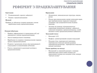 ПОСЛУГИ НАСЕЛЕННЮ
                                                                                       СОЦІАЛЬНА СФЕРА

               РЕФЕРЕНТ З ПРАЦЕВЛАШТУВАННЯ
    Інші назви                                             Працедавці
        Уповноважений з проекту зайнятості                o   Департамент, міжкомунальна структура, комуна,
                                                               регіон
        Радник з працевлаштування
                                                           o   Посада при комунальному центрі соціальних справ,
    Функції
                                                               при територіальному підрозділі соціальної
    Приймає та забезпечує супровід громадян з метою            підтримки, при департаментському будинку
       вироблення шляху працевлаштування                       інвалідів
                                                           o   Залежно від громади, підпорядковується
                                                               управлінню економічного розвитку, зайнятості,
                                                               соціальної підтримки, працевлаштування, службі
Основні обов'язки:                                             місцевого плану працевлаштування й зайнятості
o       Прийом, інформування та спрямування осіб, які      Загальний статус
        звертаються з питань працевлаштування
                                                           o   Категорія: А, В
o       Аналіз індивідуального становища
                                                           o   Профіль: адміністративний, медико-соціальний
o       Вироблення та супровід в індивідуальному порядку
        процесу працевлаштування                           o   Посадова сітка: територіальні помічники,
                                                               територіальні соціально-виховні радники,
o       Розвиток і організація зв’язку між громадянами й       територіальні редактори, територіальні соціально-
        соціальними та економічними суб’єктами                 виховні помічники
o       Участь у визначенні та реалізації політики з       Умови прийому на посаду:
        працевлаштування
                                                           o   Внутрішній та зовнішній конкурси з певними
                                                               вимогами щодо освіти та/або екзамен для
                                                               зарахування залежно від посадової сітки, конкурс
                                                               “третього шляху”
 