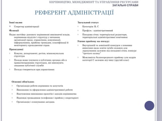 КЕРІВНИЦТВО, МЕНЕДЖМЕНТ ТА УПРАВЛІННЯ РЕСУРСАМИ
                                                                        ЗАГАЛЬНІ СПРАВИ


                          РЕФЕРЕНТ АДМІНІСТРАЦІЇ
Інші назви                                                       Загальний статус
       Секретар адміністрації                                   o   Категорія: В, С
Функції                                                          o   Профіль : адміністративний
Надає постійну допомогу керівникові виконавчої влади,            o   Посадова сітка: територіальні редактори,
   керівникам відділів і структур у питаннях                         територіальні адміністративні помічники
   організації праці, управління, комунікації,
                                                                 Умови прийому на посаду:
   інформування, прийому громадян, класифікації й
   моніторингу проходження справ.                                o   Внутрішній та зовнішній конкурси з певними
                                                                     вимогами щодо освіти та/або екзамен для
Працедавці
                                                                     зарахування залежно від посадової сітки, конкурс
o       Комуна, департамент, регіон, міжкомунальна                   “третього шляху”
        структура                                                o   Можливість безпосереднього прийому для кадрів
o       Посада може існувати в публічних органах або в               категорії С залежно від чину (другий клас)
        приватноправових структурах, які виконують
        завдання публічної служби
o       Посада створюється при управліннях




    Основні обов'язки:
    o     Організація роботи керівника та депутатів
    o     Виконання та оформлення адміністративної роботи
    o     Відстеження виконання проектів і заходів керівництва
    o     Відповіді громадянам телефонам і прийом у секретаріаті
    o     Організація і планування засідань
 