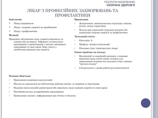 ПОСЛУГИ НАСЕЛЕННЮ
                                                                                       ОХОРОНА ЗДОРОВ’Я

                ЛІКАР З ПРОФЕСІЙНИХ ЗАХВОРЮВАНЬ ТА
                           ПРОФІЛАКТИКИ
Інші назви                                                Працедавці
   Лікар підприємств                                     o    Департамент, міжкомунальна структура, комуна,
                                                               регіон, центр управління
   Лікар з охорони здоров’я на виробництві
                                                          o    Посада при управлінні людських ресурсів або
   Лікар з профілактики
                                                               управлінні охорони здоров’я та профілактики
Функції
                                                          Загальний статус
Проводить обстеження стану здоров’я персоналу за          o    Категорія: А
   планом або на вимогу. Інформує та консультує
   працівників і адміністрацію з питань санітарного       o    Профіль: медико-соціальний
   середовища та умов праці. Бере участь у                o    Посадова сітка: територіальні лікарі
   запобіганні ризикам для здоров’я
                                                          Умови прийому на посаду:
                                                          o    Внутрішній та зовнішній конкурси з певними
                                                               вимогами щодо освіти та/або екзамен для
                                                               зарахування залежно від посадової сітки, конкурс
                                                               “третього шляху”
                                                          o    Спеціальність і умови роботи регламентуються


Основні обов'язки:
o   Проведення медичних консультацій
o   Нагляд за персоналом на небезпечних робочих місцях, за хворими та інвалідами
o   Надання консультацій адміністрації або персоналу щодо охорони здоров’я та умов праці
o   Постійний нагляд за виробничим середовищем
o   Проведення заходів з інформування про гігієну та безпеку
 
