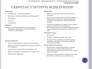 КЕРІВНИЦТВО, МЕНЕДЖМЕНТ ТА УПРАВЛІННЯ РЕСУРСАМИ
                                                                       ЗАГАЛЬНІ СПРАВИ


          СЕКРЕТАР З ЗУСТРІЧІ ВІДВІДУВАЧІВ
Інші назви                                                Працедавці
   Співробітник з зустрічі відвідувачів                  o   Комуна, департамент, регіон, міжкомунальна
                                                              структура
   Працівник з зустрічі й інформування відвідувачів
                                                          o   Посада може створюватися в публічних органах, у
   Реєстратор
                                                              навчальних закладах або в приватноправових
   Секретар                                                  структурах, які виконують завдання публічної
                                                              служби
   Розпорядник
                                                             У комунах створюється, як правило, при службах
Функції
                                                              роботи з населенням, у Генеральних и
Зустрічає, скеровує відвідувачів і надає довідкову            Регіональних радах при головних адміністративних
    інформацію. Представляє імідж громади або                 управліннях або при управліннях забезпечення
    закладу для відвідувачів                                  тощо
                                                          Загальний статус
                                                          o   Категорія: С
                                                          o   Профіль : адміністративний, технічний
                                                          o   Посадова сітка: територіальні адміністративні
Основні обов'язки:                                            помічники, територіальні технічні помічники
o   Зустріч відвідувачів або відповідь на їхні дзвінки        навчальних закладів
o   Надання довідкової інформації відвідувачам особисто   Умови прийому на посаду:
    або телефоном                                         o   Внутрішній та зовнішній конкурси з певними
o   Скеровування відвідувачів до потрібних служб              вимогами щодо освіти та/або екзамен для
                                                              зарахування залежно від посадової сітки, конкурс
o   Ведення відповідної документації та її поширення          “третього шляху”
o   Вивішування інформації                                o   Можливість безпосереднього прийому для кадрів
                                                              категорії С залежно від чину (другий клас)
 