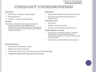 ПОСЛУГИ НАСЕЛЕННЮ
                                                                                         ОХОРОНА ЗДОРОВ’Я

             СПЕЦІАЛІСТ З ПСИХОМОТОРИКИ
Інші назви                                                   Працедавці
   Реабілітолог - спеціаліст з фізіомоторики                o   Департамент, міжкомунальна структура, комуна
   Психореабалітолог                                        o   Посада при управлінні охорони здоров’я та
                                                                 профілактики
   Терапевт - спеціаліст з фізіомоторики
                                                             Загальний статус
Функції
                                                             o   Категорія: В
Проводить діагностику психомоторного розвитку за
   приписом лікаря з метою профілактики,                     o   Профіль: медико-соціальний
   реабілітації та лікування. Забезпечує лікування та        o   Посадова сітка: територіальні реабілітологи
   проведення заходів з реабілітації та стимулювання
   чутливих закінчень                                        Умови прийому на посаду:
                                                             o   Внутрішній та зовнішній конкурси з певними
                                                                 вимогами щодо освіти та/або екзамен для
                                                                 зарахування залежно від посадової сітки, конкурс
                                                                 “третього шляху”
                                                             o   Спеціальність і умови роботи регламентуються


Основні обов'язки:
o   Проведення психомоторних оглядів
o   Вироблення проектів лікування
o   Запобігання, реабілітація та стимулювання психомоторних функцій
o   Інформування, роз’яснення стану пацієнта його оточенню
 